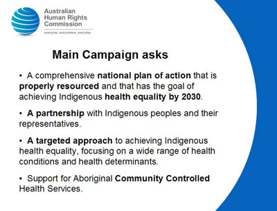 Slide 9: Main Campaign asks<br />
  A comprehensive national plan of action that is properly resourced and that has the goal of achieving Indigenous health equality by 2030.</p>
<p>  A partnership with Indigenous peoples and their representatives.</p>
<p>  A targeted approach to achieving Indigenous health equality, focusing on a wide range of health conditions and health determinants.</p>
<p>  Support for Aboriginal Community Controlled Health Services.<br />
